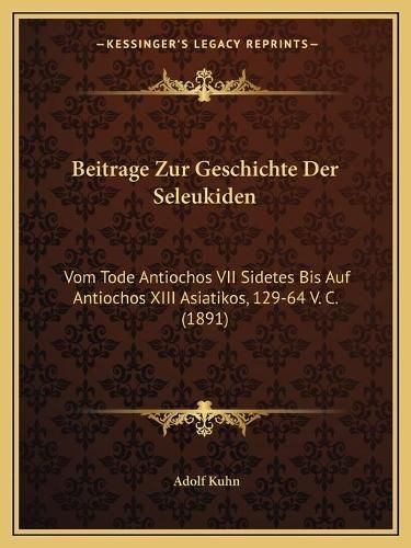 Cover image for Beitrage Zur Geschichte Der Seleukiden: Vom Tode Antiochos VII Sidetes Bis Auf Antiochos XIII Asiatikos, 129-64 V. C. (1891)