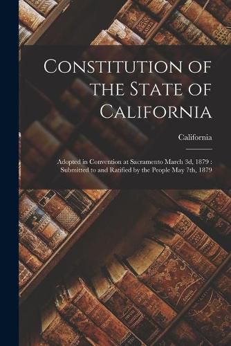 Cover image for Constitution of the State of California: Adopted in Convention at Sacramento March 3d, 1879: Submitted to and Ratified by the People May 7th, 1879