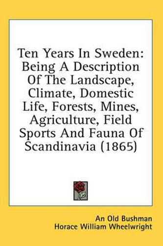 Cover image for Ten Years in Sweden: Being a Description of the Landscape, Climate, Domestic Life, Forests, Mines, Agriculture, Field Sports and Fauna of Scandinavia (1865)