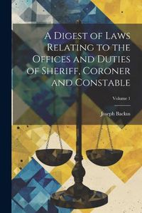 Cover image for A Digest of Laws Relating to the Offices and Duties of Sheriff, Coroner and Constable; Volume 1