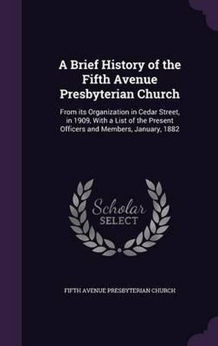 Cover image for A Brief History of the Fifth Avenue Presbyterian Church: From Its Organization in Cedar Street, in 1909, with a List of the Present Officers and Members, January, 1882