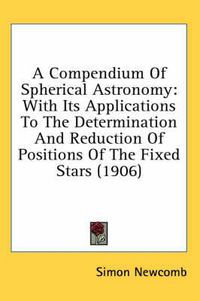 Cover image for A Compendium of Spherical Astronomy: With Its Applications to the Determination and Reduction of Positions of the Fixed Stars (1906)