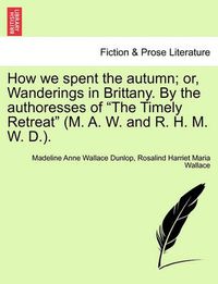 Cover image for How We Spent the Autumn; Or, Wanderings in Brittany. by the Authoresses of the Timely Retreat (M. A. W. and R. H. M. W. D.).