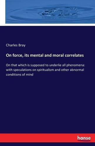 On force, its mental and moral correlates: On that which is supposed to underlie all phenomena: with speculations on spiritualism and other abnormal conditions of mind