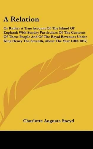 Cover image for A Relation: Or Rather a True Account of the Island of England; With Sundry Particulars of the Customs of These People and of the Royal Revenues Under King Henry the Seventh, about the Year 1500 (1847)