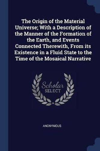 Cover image for The Origin of the Material Universe; With a Description of the Manner of the Formation of the Earth, and Events Connected Therewith, from Its Existence in a Fluid State to the Time of the Mosaical Narrative