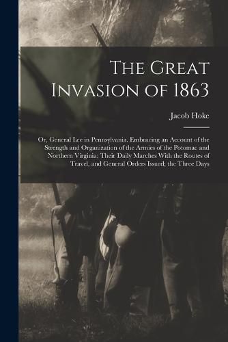 Cover image for The Great Invasion of 1863; or, General Lee in Pennsylvania. Embracing an Account of the Strength and Organization of the Armies of the Potomac and Northern Virginia; Their Daily Marches With the Routes of Travel, and General Orders Issued; the Three Days