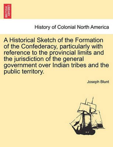 Cover image for A Historical Sketch of the Formation of the Confederacy, Particularly with Reference to the Provincial Limits and the Jurisdiction of the General Government Over Indian Tribes and the Public Territory.