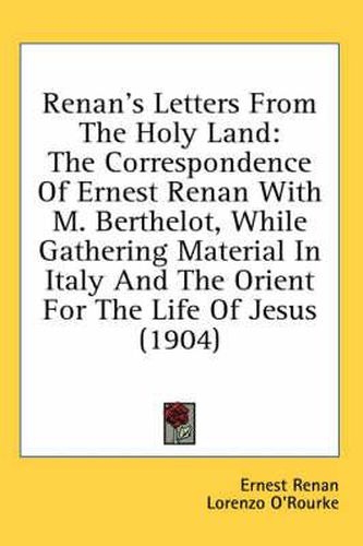 Renan's Letters from the Holy Land: The Correspondence of Ernest Renan with M. Berthelot, While Gathering Material in Italy and the Orient for the Life of Jesus (1904)