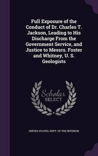 Cover image for Full Exposure of the Conduct of Dr. Charles T. Jackson, Leading to His Discharge from the Government Service, and Justice to Messrs. Foster and Whitney, U. S. Geologists