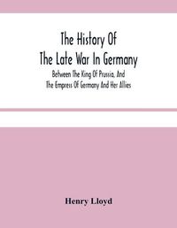 Cover image for The History Of The Late War In Germany; Between The King Of Prussia, And The Empress Of Germany And Her Allies