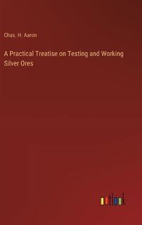 Cover image for A Practical Treatise on Testing and Working Silver Ores