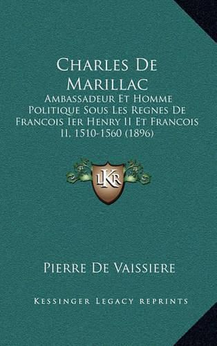 Charles de Marillac: Ambassadeur Et Homme Politique Sous Les Regnes de Francois Ier Henry II Et Francois II, 1510-1560 (1896)