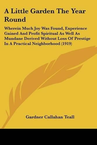 Cover image for A Little Garden the Year Round: Wherein Much Joy Was Found, Experience Gained and Profit Spiritual as Well as Mundane Derived Without Loss of Prestige in a Practical Neighborhood (1919)