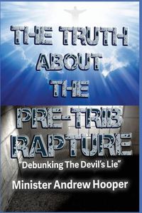 Cover image for The Truth About The Pre-Trib Rapture: Debunking The Devil's Lie