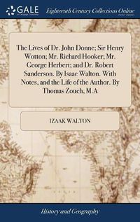Cover image for The Lives of Dr. John Donne; Sir Henry Wotton; Mr. Richard Hooker; Mr. George Herbert; and Dr. Robert Sanderson. By Isaac Walton. With Notes, and the Life of the Author. By Thomas Zouch, M.A