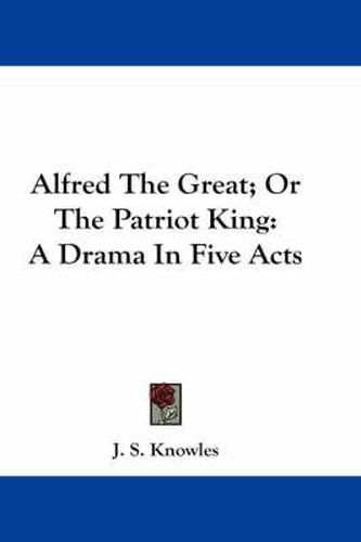 Cover image for Alfred the Great; Or the Patriot King: A Drama in Five Acts