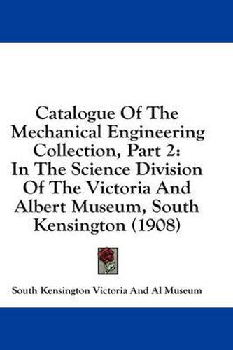 Catalogue of the Mechanical Engineering Collection, Part 2: In the Science Division of the Victoria and Albert Museum, South Kensington (1908)