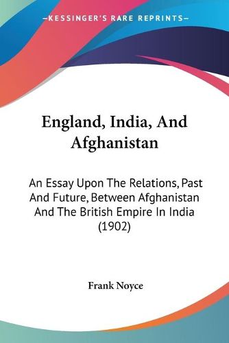 Cover image for England, India, and Afghanistan: An Essay Upon the Relations, Past and Future, Between Afghanistan and the British Empire in India (1902)