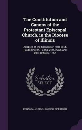 The Constitution and Canons of the Protestant Episcopal Church, in the Diocese of Illinois: Adopted at the Convention Held in St. Paul's Church, Peoria, 21st, 22nd, and 23rd October, 1857