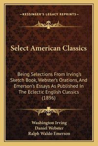 Cover image for Select American Classics: Being Selections from Irving's Sketch Book, Webster's Orations, and Emerson's Essays as Published in the Eclectic English Classics (1896)