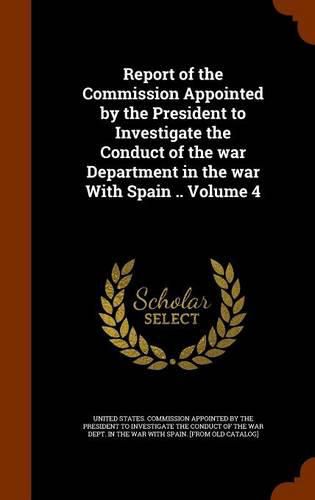 Report of the Commission Appointed by the President to Investigate the Conduct of the War Department in the War with Spain .. Volume 4