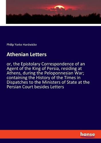 Athenian Letters: or, the Epistolary Correspondence of an Agent of the King of Persia, residing at Athens, during the Peloponnesian War; containing the History of the Times in Dispatches to the Ministers of State at the Persian Court besides Letters