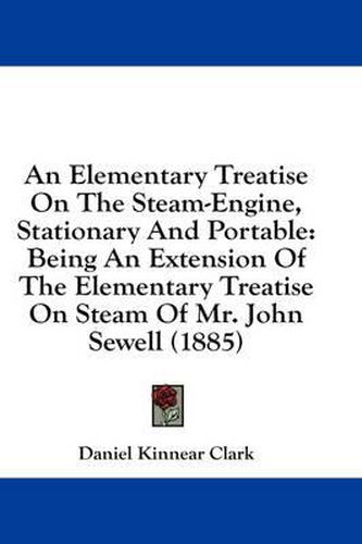 An Elementary Treatise on the Steam-Engine, Stationary and Portable: Being an Extension of the Elementary Treatise on Steam of Mr. John Sewell (1885)