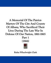 Cover image for A Memorial Of The Patriot-Martyrs Of The City And County Of Albany, Who Sacrificed Their Lives During The Late War In Defense Of Our Nation, 1861-1865 Part 1 (1866)