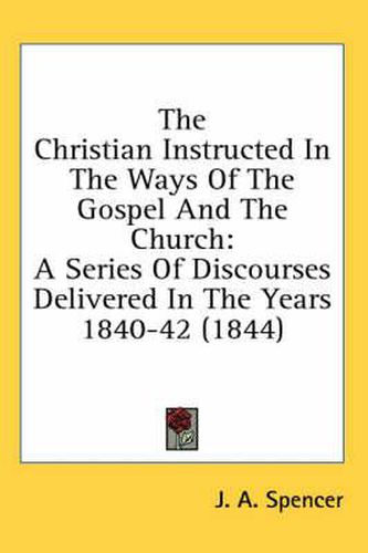 Cover image for The Christian Instructed in the Ways of the Gospel and the Church: A Series of Discourses Delivered in the Years 1840-42 (1844)