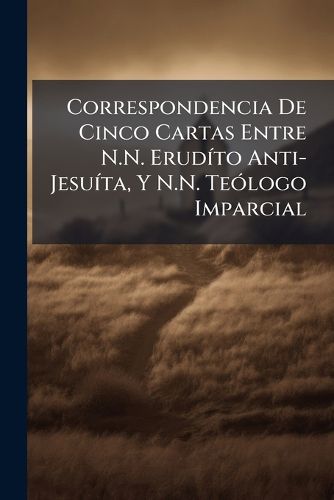 Cover image for Correspondencia de Cinco Cartas Entre N.N. Erudto Anti-Jesuta, y N.N. Telogo Imparcial: Sobre La Acusacion de Jansenismo, Hecha Contra La Doctrina del Venerable J. de Palafox. [Followed By] Respuesta Apologtica Al Jesuta Annimo, Autor de La Co