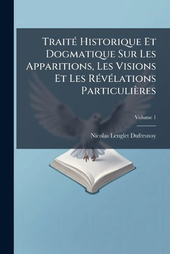Cover image for Trait Historique Et Dogmatique Sur Les Apparitions, Les Visions Et Les R V Lations Particuli Res: Avec Des Observations Sur Les Dissertations Du P. Dom Augustin Calmet, Sur Les Apparitions Et Les Revenans, Volume 1