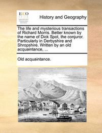 Cover image for The Life and Mysterious Transactions of Richard Morris. Better Known by the Name of Dick Spot, the Conjuror. Particularly in Derbyshire and Shropshire. Written by an Old Acquaintance, ...