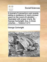 Cover image for A Journal of Transactions and Events, During a Residence of Nearly Sixteen Years on the Coast of Labrador; ... Illustrated with Proper Charts. by George Cartwright, Esq. in Three Volumes. ... Volume 3 of 3