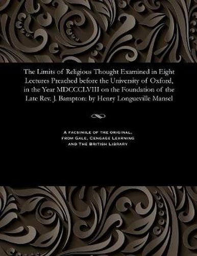 The Limits of Religious Thought Examined in Eight Lectures Preached Before the University of Oxford, in the Year MDCCCLVIII on the Foundation of the Late Rev. J. Bampton: By Henry Longueville Mansel