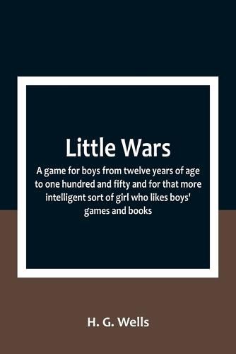 Little Wars; a game for boys from twelve years of age to one hundred and fifty and for that more intelligent sort of girl who likes boys' games and books.