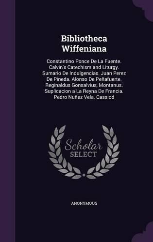 Bibliotheca Wiffeniana: Constantino Ponce de La Fuente. Calvin's Catechism and Liturgy. Sumario de Indulgencias. Juan Perez de Pineda. Alonso de Penafuerte. Reginaldus Gonsalvius, Montanus. Suplicacion a la Reyna de Francia. Pedro Nunez Vela. Cassiod