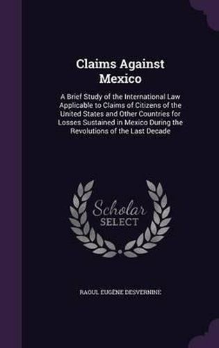 Cover image for Claims Against Mexico: A Brief Study of the International Law Applicable to Claims of Citizens of the United States and Other Countries for Losses Sustained in Mexico During the Revolutions of the Last Decade