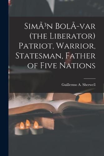 SimA3n BolA-var (the Liberator) Patriot, Warrior, Statesman, Father of Five Nations