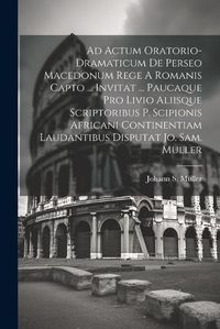 Cover image for Ad Actum Oratorio-dramaticum De Perseo Macedonum Rege A Romanis Capto ... Invitat ... Paucaque Pro Livio Aliisque Scriptoribus P. Scipionis Africani Continentiam Laudantibus Disputat Jo. Sam. Muller