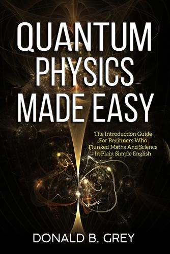 Cover image for Quantum Physics Made Easy: The Introduction Guide For Beginners Who Flunked Maths And Science In Plain Simple English