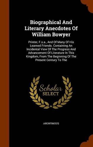 Cover image for Biographical and Literary Anecdotes of William Bowyer: Printer, F.S.A., and of Many of His Learned Friends. Containing an Incidental View of the Progress and Advancement of Literature in This Kingdom, from the Beginning of the Present Century to the