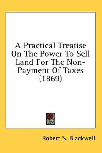 Cover image for A Practical Treatise on the Power to Sell Land for the Non-Payment of Taxes (1869)