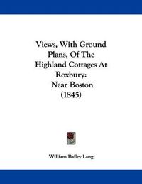 Cover image for Views, with Ground Plans, of the Highland Cottages at Roxbury: Near Boston (1845)