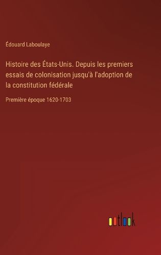 Cover image for Histoire des Etats-Unis. Depuis les premiers essais de colonisation jusqu'a l'adoption de la constitution federale: Premiere epoque 1620-1703