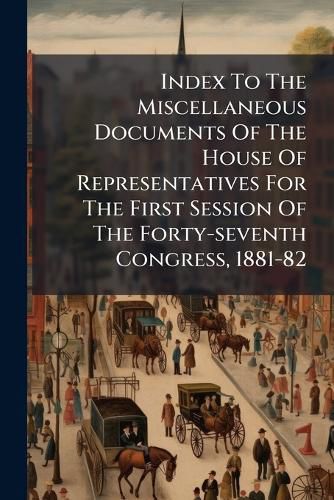 Cover image for Index To The Miscellaneous Documents Of The House Of Representatives For The First Session Of The Forty-seventh Congress, 1881-82