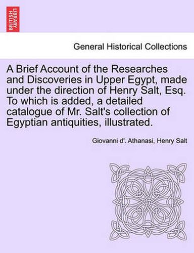 Cover image for A Brief Account of the Researches and Discoveries in Upper Egypt, Made Under the Direction of Henry Salt, Esq. to Which Is Added, a Detailed Catalogue of Mr. Salt's Collection of Egyptian Antiquities, Illustrated.