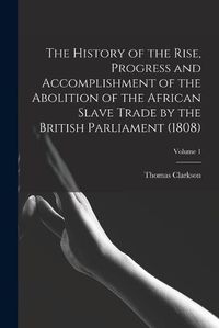 Cover image for The History of the Rise, Progress and Accomplishment of the Abolition of the African Slave Trade by the British Parliament (1808); Volume 1