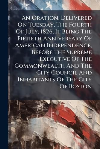 Cover image for An Oration, Delivered on Tuesday, the Fourth of July, 1826, It Being the Fiftieth Anniversary of American Independence, Before the Supreme Executive of the Commonwealth and the City Council and Inhabitants of the City of Boston: Delivered at The...
