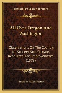 Cover image for All Over Oregon and Washington: Observations on the Country, Its Scenery, Soil, Climate, Resources, and Improvements (1872)